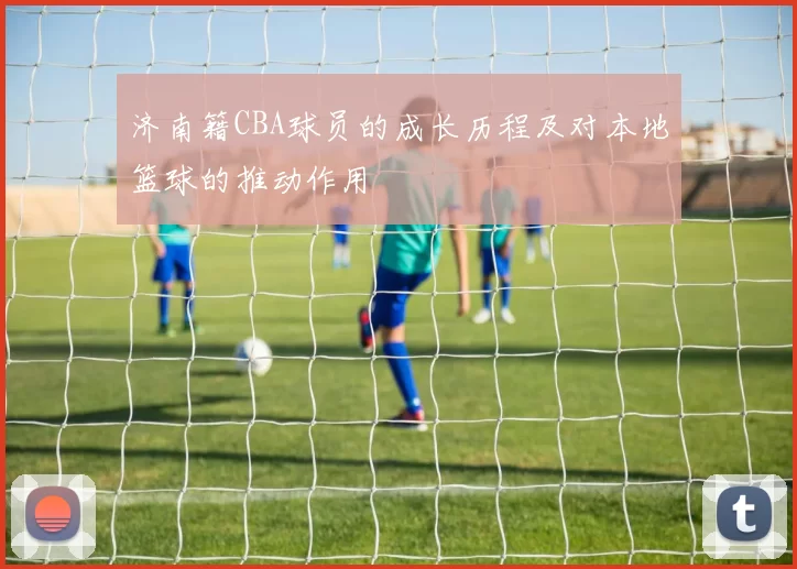 济南籍CBA球员的成长历程及对本地篮球的推动作用