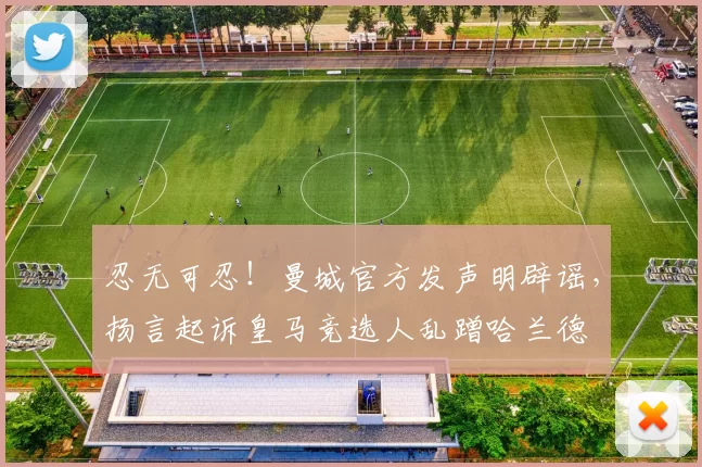 忍无可忍!曼城官方发声明辟谣,扬言起诉皇马竞选人乱蹭哈兰德