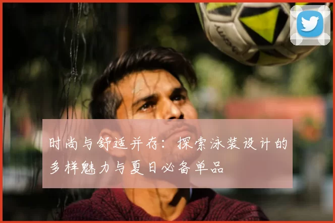 时尚与舒适并存:探索泳装设计的多样魅力与夏日必备单品