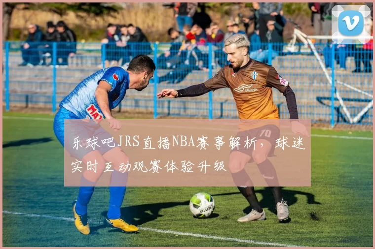 乐球吧JRS直播NBA赛事解析,球迷实时互动观赛体验升级