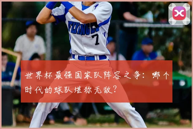 世界杯最强国家队阵容之争:哪个时代的球队堪称无敌?