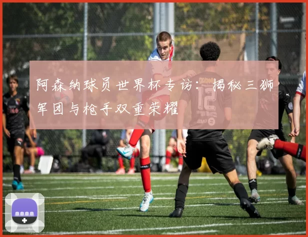 阿森纳球员世界杯专访:揭秘三狮军团与枪手双重荣耀