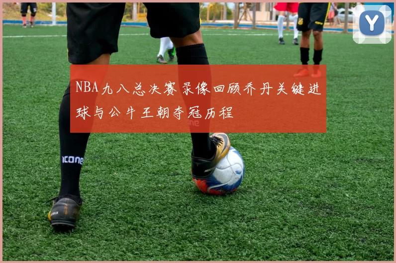NBA九八总决赛录像回顾乔丹关键进球与公牛王朝夺冠历程