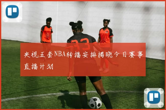 央视五套NBA转播安排揭晓今日赛事直播计划
