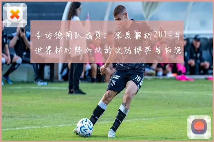 专访德国队成员:深度解析2014年世界杯对阵加纳的攻防博弈与临场调整