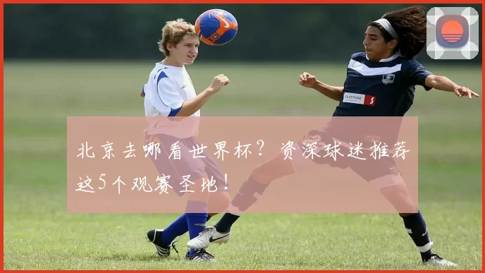 北京去哪看世界杯？资深球迷推荐这5个观赛圣地！