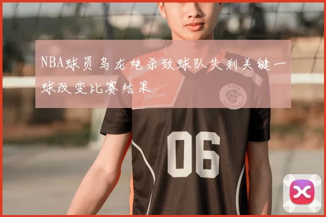 NBA球员乌龙绝杀致球队失利关键一球改变比赛结果