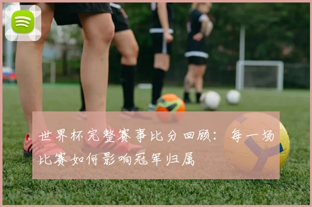 世界杯完整赛事比分回顾：每一场比赛如何影响冠军归属