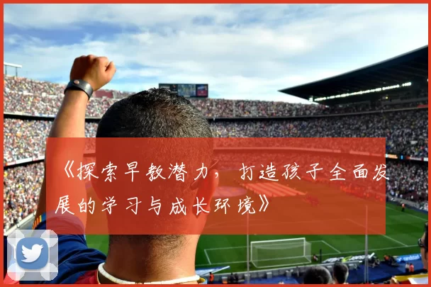 《探索早教潜力,打造孩子全面发展的学习与成长环境》