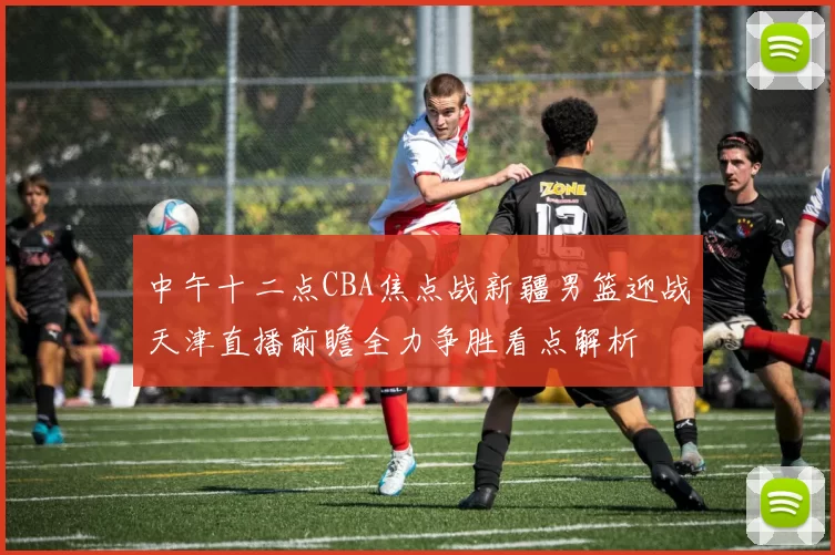 中午十二点CBA焦点战新疆男篮迎战天津直播前瞻全力争胜看点解析
