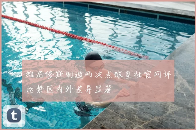 维尼修斯制造两次点球皇社官网评论禁区内外差异显著