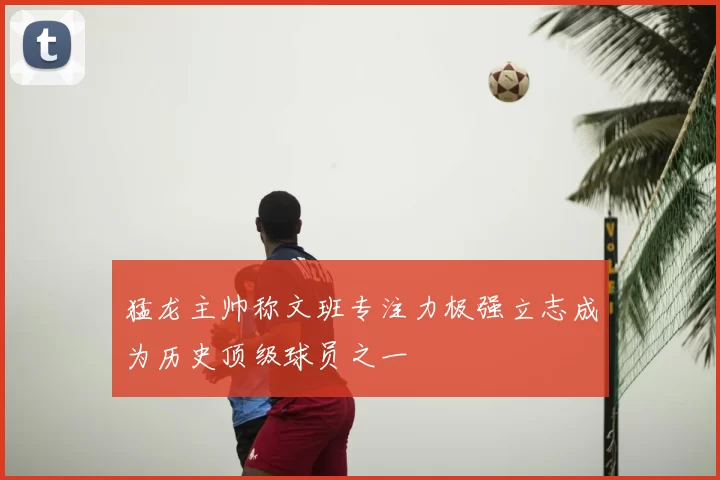 猛龙主帅称文班专注力极强立志成为历史顶级球员之一