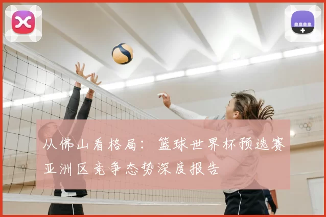 从佛山看格局:篮球世界杯预选赛亚洲区竞争态势深度报告