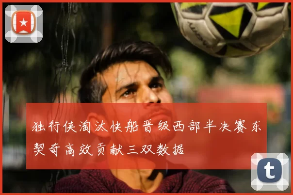 独行侠淘汰快船晋级西部半决赛东契奇高效贡献三双数据