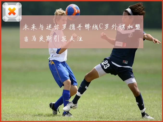 未来与迷你罗携手锋线C罗外甥加盟吉马良斯引发关注