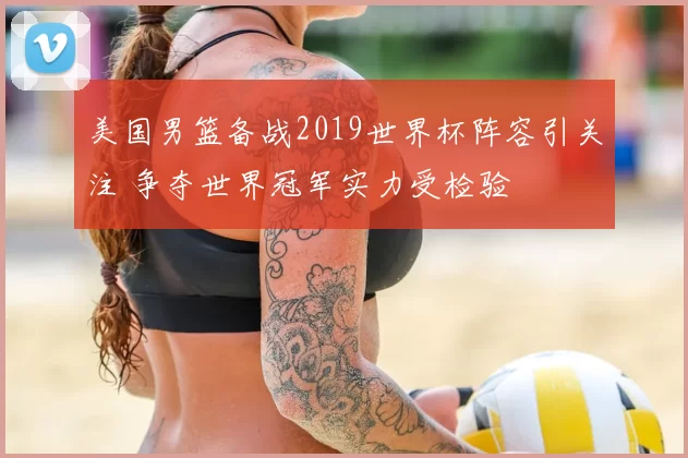 美国男篮备战2019世界杯阵容引关注 争夺世界冠军实力受检验