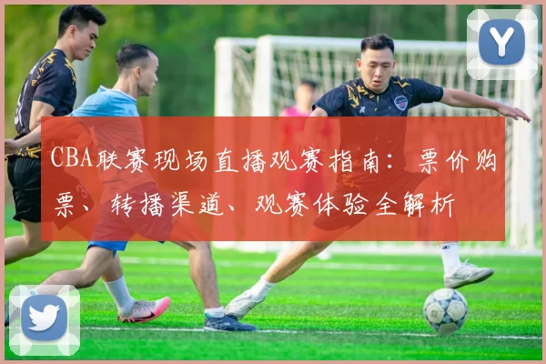 CBA联赛现场直播观赛指南:票价购票、转播渠道、观赛体验全解析