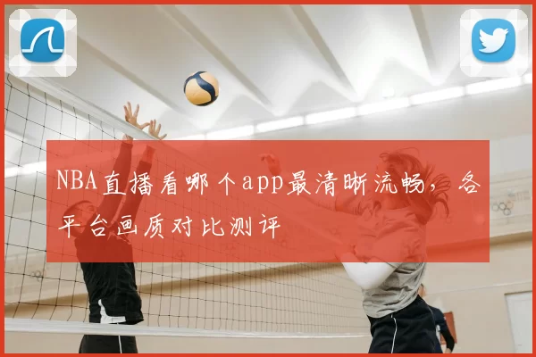 NBA直播看哪个app最清晰流畅，各平台画质对比测评