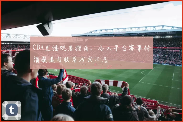CBA直播观看指南:各大平台赛事转播覆盖与收看方式汇总