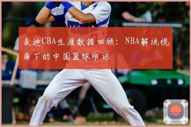 麦迪CBA生涯数据回顾：NBA解说视角下的中国篮球印记