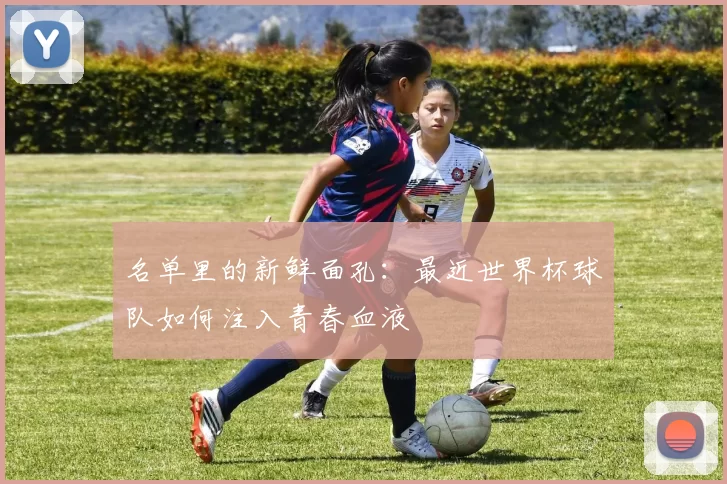 名单里的新鲜面孔:最近世界杯球队如何注入青春血液