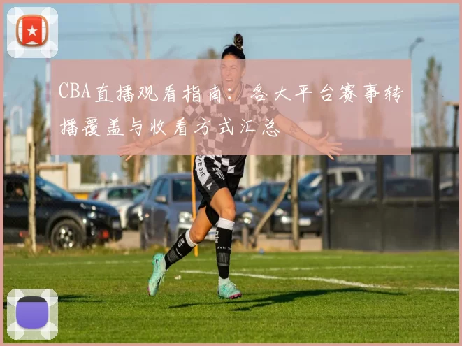 CBA直播观看指南:各大平台赛事转播覆盖与收看方式汇总