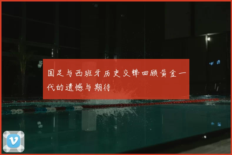 国足与西班牙历史交锋回顾黄金一代的遗憾与期待