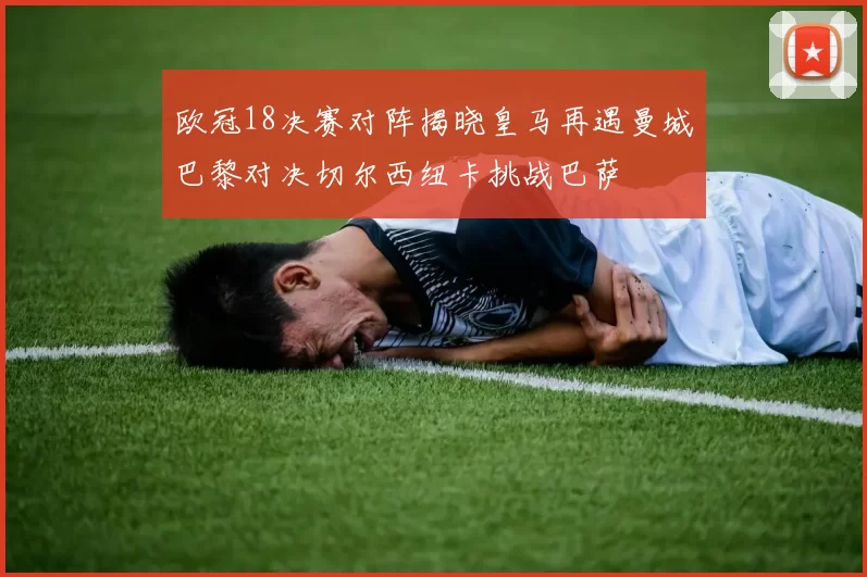 欧冠18决赛对阵揭晓皇马再遇曼城巴黎对决切尔西纽卡挑战巴萨