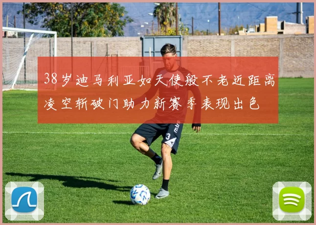 38岁迪马利亚如天使般不老近距离凌空斩破门助力新赛季表现出色