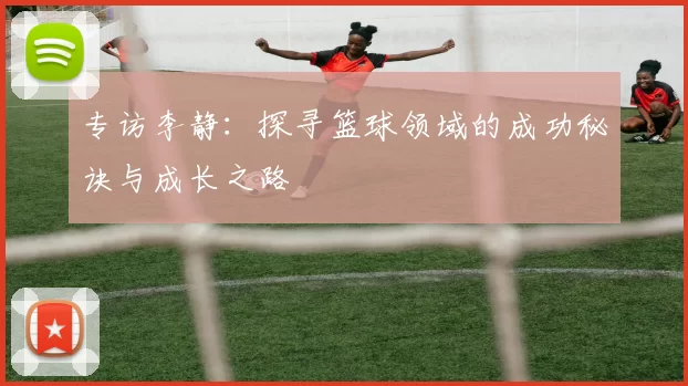 专访李静:探寻篮球领域的成功秘诀与成长之路