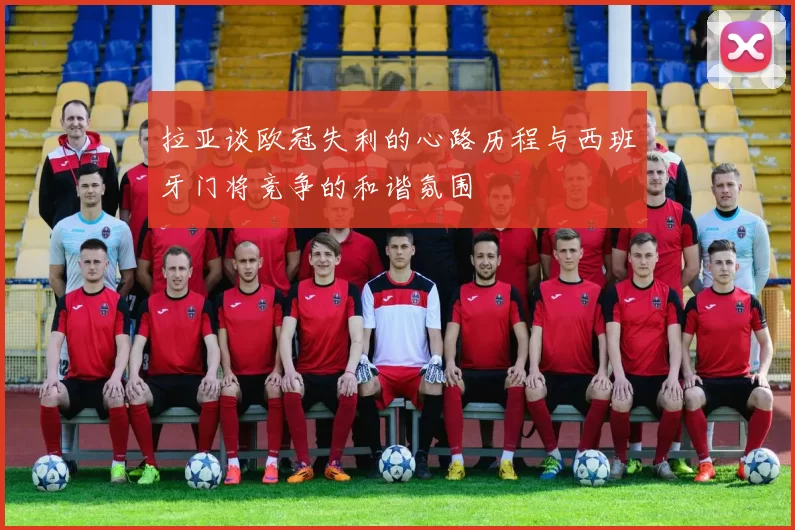 拉亚谈欧冠失利的心路历程与西班牙门将竞争的和谐氛围