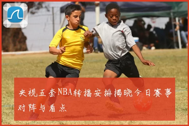 央视五套NBA转播安排揭晓今日赛事对阵与看点
